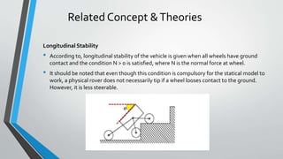 Related Concept &Theories
Longitudinal Stability
• According to, longitudinal stability of the vehicle is given when all wheels have ground
contact and the condition N > 0 is satisﬁed, where N is the normal force at wheel.
• It should be noted that even though this condition is compulsory for the statical model to
work, a physical rover does not necessarily tip if a wheel looses contact to the ground.
However, it is less steerable.
 