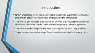 Introduction
• NASA presently prefers the rocker-bogie suspension system for rover wheel
suspension because it was initially employed on the Mars Rover.
• The vehicle can navigate over extremely uneven or difficult terrain and even
climb over obstacles thanks to the cleverly engineered wheel suspension.
• The current rocker-bogie rovers have one major issue, that they are slow.
• These robots are mostly utilised for risky and impossible-for-humans tasks.
 