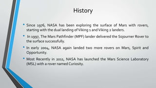 History
• Since 1976, NASA has been exploring the surface of Mars with rovers,
starting with the dual landing ofViking 1 andViking 2 landers.
• In 1997, The Mars Pathfinder (MPF) lander delivered the Sojourner Rover to
the surface successfully.
• In early 2004, NASA again landed two more rovers on Mars, Spirit and
Opportunity.
• Most Recently in 2011, NASA has launched the Mars Science Laboratory
(MSL) with a rover named Curiosity.
 