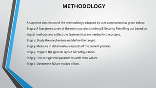 METHODOLOGY
A stepwise description of the methodology adopted by us is summarized as given below:
Step 1: A literature survey of the existing stairs climbing & Security Patrolling bot based on
digital methods and collect the features that are needed in the project.
Step 2: Study the mechanism and define the target.
Step 3: Measure in detail various aspects of the current process.
Step 4: Prepare the general layout of configuration.
Step 5: Find out general parameters with their values.
Step 6: Determine failure modes of bot.
 
