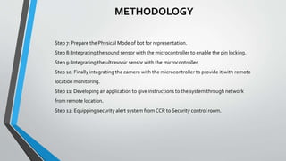 METHODOLOGY
Step 7: Prepare the Physical Mode of bot for representation.
Step 8: Integrating the sound sensor with the microcontroller to enable the pin locking.
Step 9: Integrating the ultrasonic sensor with the microcontroller.
Step 10: Finally integrating the camera with the microcontroller to provide it with remote
location monitoring.
Step 11: Developing an application to give instructions to the system through network
from remote location.
Step 12: Equipping security alert system from CCR to Security control room.
 