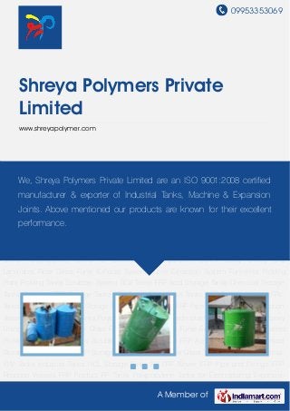 09953353069
A Member of
Shreya Polymers Private
Limited
www.shreyapolymer.com
Acid Storage Tanks Chemical Storage Tanks Chemical FRP Storage Tanks FRP Tanks Fiber
Glass Tanks GRP Tanks Industrial FRV Tanks Industrial Tanks HCL Storage Tanks PP FRP
Blower FRP Pipe and Fittings FRP Reaction Vessels FRP Product PP Tanks Polypropylene Tanks
for Electroplating Expansion Joints Epoxy Lining and Laminates Fibre Glass Fume Exhaust
System Fume Extraction System Fumeless Pickling Plant Pickling Tanks Scrubber System SO2
Tower FRP Acid Storage Tanks Chemical Storage Tanks Chemical FRP Storage Tanks FRP
Tanks Fiber Glass Tanks GRP Tanks Industrial FRV Tanks Industrial Tanks HCL Storage
Tanks PP FRP Blower FRP Pipe and Fittings FRP Reaction Vessels FRP Product PP
Tanks Polypropylene Tanks for Electroplating Expansion Joints Epoxy Lining and
Laminates Fibre Glass Fume Exhaust System Fume Extraction System Fumeless Pickling
Plant Pickling Tanks Scrubber System SO2 Tower FRP Acid Storage Tanks Chemical Storage
Tanks Chemical FRP Storage Tanks FRP Tanks Fiber Glass Tanks GRP Tanks Industrial FRV
Tanks Industrial Tanks HCL Storage Tanks PP FRP Blower FRP Pipe and Fittings FRP Reaction
Vessels FRP Product PP Tanks Polypropylene Tanks for Electroplating Expansion Joints Epoxy
Lining and Laminates Fibre Glass Fume Exhaust System Fume Extraction System Fumeless
Pickling Plant Pickling Tanks Scrubber System SO2 Tower FRP Acid Storage Tanks Chemical
Storage Tanks Chemical FRP Storage Tanks FRP Tanks Fiber Glass Tanks GRP Tanks Industrial
FRV Tanks Industrial Tanks HCL Storage Tanks PP FRP Blower FRP Pipe and Fittings FRP
Reaction Vessels FRP Product PP Tanks Polypropylene Tanks for Electroplating Expansion
We, Shreya Polymers Private Limited are an ISO 9001:2008 certified
manufacturer & exporter of Industrial Tanks, Machine & Expansion
Joints. Above mentioned our products are known for their excellent
performance.
 