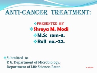 Anti-Cancer Treatment:
PRESENTED BY
Shreya M. Modi
M.Sc sem-3.
Roll no.-22.
Submitted to-
P. G. Department of Microbiology.
Department of Life Science, Patan. Dt.-8/8/2011.
 