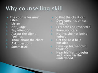 The counsellor must
listen
1. Listen
2. Not judge
3. Pay attention
4. Accept the client
feelings
5. Think about the client
6. Ask questions
7. Summarize
 So that the client can
1. Developed his or her
thinking
2. Feel safe and respected
3. Know you care
4. Not he/she not being
judged
5. Get the best help
possible
6. Develop his/her own
thinking
7. Hear his/her thoughts
and know his/her
understood
 