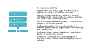 Secure Access Controls:
•Implement VLANs (Virtual Local Area Networks) to
segment the network and control traffic flow.
•Deploy intrusion detection and prevention systems
(IDPS) to monitor network traffic for malicious activities
and block or alert on potential threats.
•Utilize virtual private networks (VPNs) to secure remote
access to the campus network.
•Implement firewalls at the network perimeter and
between different network segments to control incoming
and outgoing traffic.
•Implement strong password policies and a centralized
password management system.
•Establish a vulnerability management program to
regularly scan for vulnerabilities and apply patches and
updates.
 