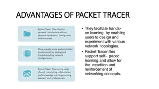 ADVANTAGES OF PACKET TRACER
• They facilitate hands-
on learning by enabling
users to design and
experiment with various
network topologies.
• Packet Tracer files
support self- paced
learning and allow for
the repetition and
reinforcement of
networking concepts. 6
Packet Tracer files allow for
network simulations without
physical equipment, saving costs
and resources.
They provide a safe and controlled
environment for testing and
troubleshooting network
configurations.
Packet Tracer files can be easily
shared, promoting collaboration
and knowledge exchange among
learners and professionals.
 