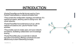 INTRODUCTION
•PacketTracerfiles are the file formatused by Cisco
PacketTracersoftware,a networksimulation tool.
•Theycontain the configuration,topology,and settings of a
networksimulation,allowing users to designand test
virtual networks.
•PacketTracerfiles haveextensionssuch as .pkt for
network simulations and .pka for Packet Tracer
activities.
•Theyenable users to create,open,and save network
simulations, facilitating collaboration and knowledge
sharing.
•PacketTracerfiles play a crucialrole in network
educationand training,offering a practical and cost-
effectiveway to learnnetworking concepts.
4
 