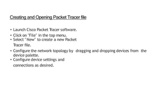 Creating and Opening Packet Tracer file
• Launch Cisco Packet T
racer software.
• Click on "File" in the top menu.
• Select "New" to create a new Packet
T
racer file.
• Configure the network topology by dragging and dropping devices from the
device palette.
• Configure device settings and
connections as desired.
 