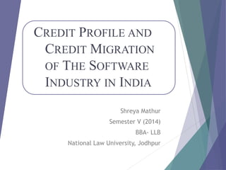 CREDIT PROFILE AND
CREDIT MIGRATION
OF THE SOFTWARE
INDUSTRY IN INDIA
Shreya Mathur
Semester V (2014)
BBA- LLB
National Law University, Jodhpur
 