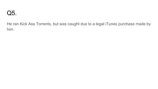 Q5.
He ran Kick Ass Torrents, but was caught due to a legal iTunes purchase made by
him
 