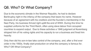 Q6. Who? Or What Company?
Due to the economic climate in the Weimar Republic, he had to declare
Bankruptcy right in the infancy of the company that bears his name. However
because of an agreement with his creditors and the founder’s membership in the
Nazi Party, his business thrived right uptill the end of WWII. During this time he
supplied uniforms for the Third Reich, often using slave labour from occupied
countries to expand output. Due to these activities a 1946 judgment at Nuremberg
stripped him of his voting rights and his capacity to run a business and fined him
heavily.
Only then did his son-in-law take control of the company, and, after a first ever
order in the 1950s, finally start production on what the company is famous for.
Who? OR What Company?
 