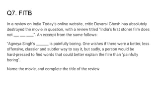 Q7. FITB
In a review on India Today’s online website, critic Devarsi Ghosh has absolutely
destroyed the movie in question, with a review titled “India’s first stoner film does
not ___ ___ ____”. An excerpt from the same follows:
“Agneya Singh's _______ is painfully boring. One wishes if there were a better, less
offensive, classier and subtler way to say it, but sadly, a person would be
hard-pressed to find words that could better explain the film than "painfully
boring".
Name the movie, and complete the title of the review
 