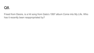 Q8.
Freed from Desire, is a hit song from Gala’s 1997 album Come into My Life. Who
has it recently been reappropriated by?
 