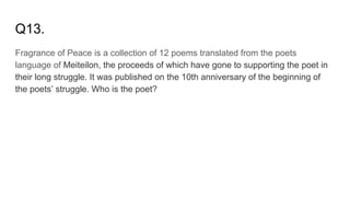 Q13.
Fragrance of Peace is a collection of 12 poems translated from the poets
language of Meiteilon, the proceeds of which have gone to supporting the poet in
their long struggle. It was published on the 10th anniversary of the beginning of
the poets’ struggle. Who is the poet?
 