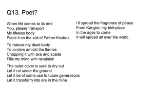 Q13. Poet?
When life comes to its end
You, please transport
My lifeless body
Place it on the soil of Father Koubru
To reduce my dead body
To cinders amidst the flames
Chopping it with axe and spade
Fills my mind with revulsion
The outer cover is sure to dry out
Let it rot under the ground
Let it be of some use to future generations
Let it transform into ore in the mine
I’ll spread the fragrance of peace
From Kanglei, my birthplace
In the ages to come
It will spread all over the world.
 