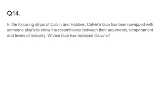 Q14.
In the following strips of Calvin and Hobbes, Calvin’s face has been swapped with
someone else’s to show the resemblance between their arguments, temperament
and levels of maturity. Whose face has replaced Calvins?
 