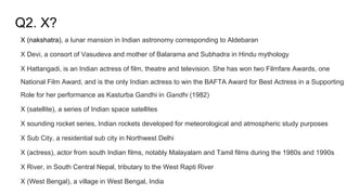 Q2. X?
X (nakshatra), a lunar mansion in Indian astronomy corresponding to Aldebaran
X Devi, a consort of Vasudeva and mother of Balarama and Subhadra in Hindu mythology
X Hattangadi, is an Indian actress of film, theatre and television. She has won two Filmfare Awards, one
National Film Award, and is the only Indian actress to win the BAFTA Award for Best Actress in a Supporting
Role for her performance as Kasturba Gandhi in Gandhi (1982)
X (satellite), a series of Indian space satellites
X sounding rocket series, Indian rockets developed for meteorological and atmospheric study purposes
X Sub City, a residential sub city in Northwest Delhi
X (actress), actor from south Indian films, notably Malayalam and Tamil films during the 1980s and 1990s
X River, in South Central Nepal, tributary to the West Rapti River
X (West Bengal), a village in West Bengal, India
 