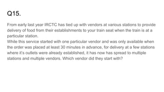 Q15.
From early last year IRCTC has tied up with vendors at various stations to provide
delivery of food from their establishments to your train seat when the train is at a
particular station.
While this service started with one particular vendor and was only available when
the order was placed at least 30 minutes in advance, for delivery at a few stations
where it’s outlets were already established, it has now has spread to multiple
stations and multiple vendors. Which vendor did they start with?
 