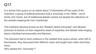 Q17.
In a barren lime quarry on an island about 12 kilometres off the coast of the
mainland, a group of political prisoners built a university in the 1960s - not of
bricks and mortar, but of intellectual debate carried out despite the attentions of
the warders keeping the men imprisoned.
The institution became known as the "Robben Island University" and allowed
prisoners to lecture on their respective areas of expertise and debate wide-ranging
topics including homosexuality and Marxism.
The prisoners had to work outdoors in the isolated lime quarry where, when left to
themselves, they discussed their different views and taught each other what they
knew.,
Who started this “University”?
 