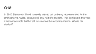 Q18.
In 2015 Biswaswar Nandi narrowly missed out on being recommended for the
Dronacharya Award, because he only had one student. That being said, this year
it is inconceivable that he will miss out on the recommendation. Who is his
student?
 