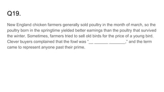 Q19.
New England chicken farmers generally sold poultry in the month of march, so the
poultry born in the springtime yielded better earnings than the poultry that survived
the winter. Sometimes, farmers tried to sell old birds for the price of a young bird.
Clever buyers complained that the fowl was “__ ______ _______,” and the term
came to represent anyone past their prime.
 