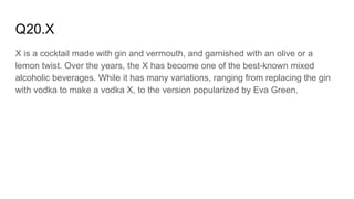 Q20.X
X is a cocktail made with gin and vermouth, and garnished with an olive or a
lemon twist. Over the years, the X has become one of the best-known mixed
alcoholic beverages. While it has many variations, ranging from replacing the gin
with vodka to make a vodka X, to the version popularized by Eva Green.
 