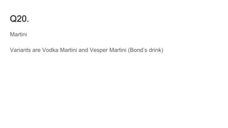 Q20.
Martini
Variants are Vodka Martini and Vesper Martini (Bond’s drink)
 