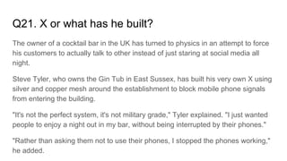 Q21. X or what has he built?
The owner of a cocktail bar in the UK has turned to physics in an attempt to force
his customers to actually talk to other instead of just staring at social media all
night.
Steve Tyler, who owns the Gin Tub in East Sussex, has built his very own X using
silver and copper mesh around the establishment to block mobile phone signals
from entering the building.
"It's not the perfect system, it's not military grade," Tyler explained. "I just wanted
people to enjoy a night out in my bar, without being interrupted by their phones."
"Rather than asking them not to use their phones, I stopped the phones working,"
he added.
 