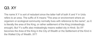 Q3. XY
The name X Y is sort of redudant since the latter half of both X and Y in Urdu
refers to an area. The suffix of X means "The area or environment where an
organism or ecological community normally lives with reference to the name", so X
is literally the area of the King, or rather settlement of the King (misleadingly
enough). But Y’s suffix also misleadingly means walled city in Hindi. So XY
becomes the Area of the King in the City of Wealth or the Settlement of the Kind in
the Walled City of Wealth. XY?
 
