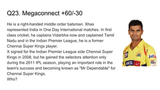 Q23. Megaconnect +60/-30
He is a right-handed middle order batsman. Xhas
represented India in One Day International matches. In first
class cricket, he captains Vidarbha now and captained Tamil
Nadu and in the Indian Premier League, he is a former
Chennai Super Kings player.
X signed for the Indian Premier League side Chennai Super
Kings in 2008, but he gained the selectors attention only
during the 2011 IPL season, playing an important role in the
team's success and becoming known as "Mr Dependable" for
Chennai Super Kings.
Who?
 