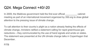 Q24. Mega Connect +40/-20
In 2009, the Maldives government held the first ever official _________ cabinet
meeting as part of an international movement organized by 350.org to draw global
attention to the pressing issue of climate change.
To call attention to their country’s plight as a nation already feeling the effects of
climate change, ministers ratified a statement calling for rapid greenhouse gas
reductions – they communicated by the use of hand signals and wrote on slates.
The statement was presented at the UN climate change talks in Copenhagen that
December.
FITB
 