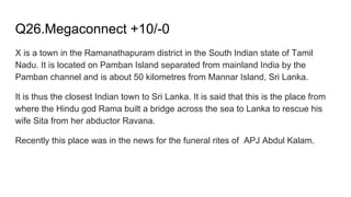 Q26.Megaconnect +10/-0
X is a town in the Ramanathapuram district in the South Indian state of Tamil
Nadu. It is located on Pamban Island separated from mainland India by the
Pamban channel and is about 50 kilometres from Mannar Island, Sri Lanka.
It is thus the closest Indian town to Sri Lanka. It is said that this is the place from
where the Hindu god Rama built a bridge across the sea to Lanka to rescue his
wife Sita from her abductor Ravana.
Recently this place was in the news for the funeral rites of APJ Abdul Kalam.
 