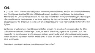 Q4.
X (17 June 1887 – 17 February 1968) was a prominent politician of India. He was the Governor of Odisha
and West Bengal, the Chief Minister of Madhya Pradesh, the Union Law Minister, the Union Home
Minister and the Union Defence Minister. He was also one of India's most prominent lawyers. He was part
of some of the most riveting cases of his times, including the famous INA trials. X joined the freedom
struggle against the British rule in India early on and spent several years incarcerated with fellow freedom
fighters.
While most of us here have heard the name X often enough, his grandson Y, who served as the Chief
Justice of the Delhi and Madras High Courts, as well as one of the judges of the Supreme Court. The
reason for his fame however are his eloquent rants on social media which often address contemporary
Indian issues in a Bipartisan manner. These rants, or posts are often in an eloquent combination of Urdu,
Hindi and English.
Question is, why would we have heard the name X very often?
 