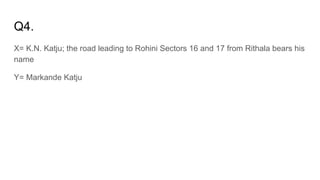 Q4.
X= K.N. Katju; the road leading to Rohini Sectors 16 and 17 from Rithala bears his
name
Y= Markande Katju
 
