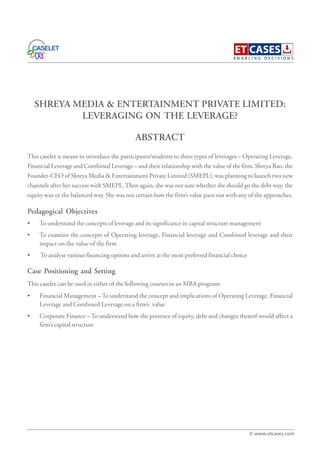 SHREYA MEDIA & ENTERTAINMENT PRIVATE LIMITED:
LEVERAGING ON THE LEVERAGE?
This caselet is meant to introduce the participants/students to three types of leverages – Operating Leverage,
Financial Leverage and Combined Leverage – and their relationship with the value of the firm. Shreya Rao, the
Founder-CEO of Shreya Media & Entertainment Private Limited (SMEPL), was planning to launch two new
channels after her success with SMEPL.Then again, she was not sure whether she should go the debt way, the
equity way or the balanced way. She was not certain how the firm’s value pans out with any of the approaches.
Pedagogical Objectives
• To understand the concepts of leverage and its significance in capital structure management
• To examine the concepts of Operating leverage, Financial leverage and Combined leverage and their
impact on the value of the firm
• To analyse various financing options and arrive at the most preferred financial choice
Case Positioning and Setting
This caselet can be used in either of the following courses in an MBA program:
• Financial Management – To understand the concept and implications of Operating Leverage, Financial
Leverage and Combined Leverage on a firm’s value
• Corporate Finance –To understand how the presence of equity, debt and changes thereof would affect a
firm’s capital structure
ABSTRACT
© www.etcases.com
 