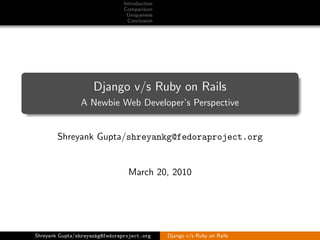 Introduction
                                Comparision
                                 Uniqueness
                                  Conclusion




                     Django v/s Ruby on Rails
                A Newbie Web Developer’s Perspective


        Shreyank Gupta/shreyankg@fedoraproject.org


                                 March 20, 2010




Shreyank Gupta/shreyankg@fedoraproject.org     Django v/s Ruby on Rails
 