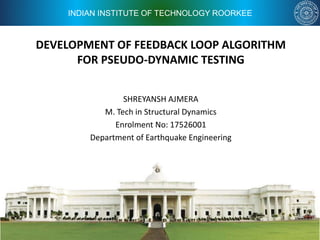 INDIAN INSTITUTE OF TECHNOLOGY ROORKEE
DEVELOPMENT OF FEEDBACK LOOP ALGORITHM
FOR PSEUDO-DYNAMIC TESTING
SHREYANSH AJMERA
M. Tech in Structural Dynamics
Enrolment No: 17526001
Department of Earthquake Engineering
 