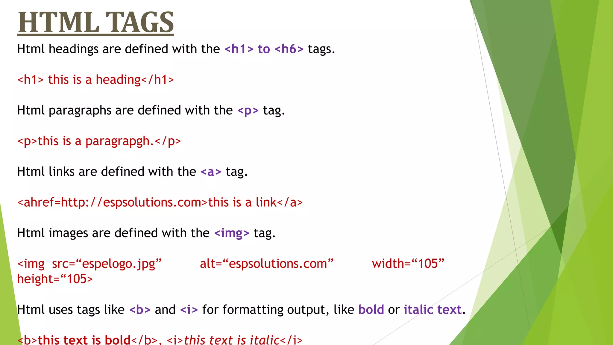 HTML TAGS
Html headings are defined with the <h1> to <h6> tags.
<h1> this is a heading</h1>
Html paragraphs are defined with the <p> tag.
<p>this is a paragrapgh.</p>
Html links are defined with the <a> tag.
<ahref=http://espsolutions.com>this is a link</a>
Html images are defined with the <img> tag.
<img src=“espelogo.jpg” alt=“espsolutions.com” width=“105”
height=“105>
Html uses tags like <b> and <i> for formatting output, like bold or italic text.
<b>this text is bold</b>, <i>this text is italic</i>
 