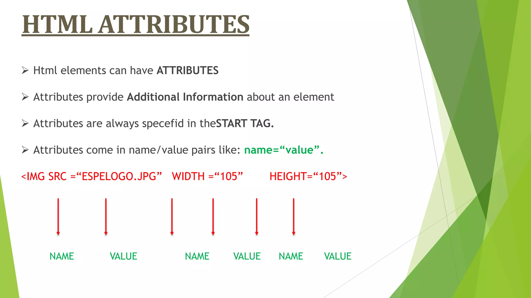 HTML ATTRIBUTES
 Html elements can have ATTRIBUTES
 Attributes provide Additional Information about an element
 Attributes are always specefid in theSTART TAG.
 Attributes come in name/value pairs like: name=“value”.
<IMG SRC =“ESPELOGO.JPG” WIDTH =“105” HEIGHT=“105”>
NAME VALUE NAME VALUE NAME VALUE
 