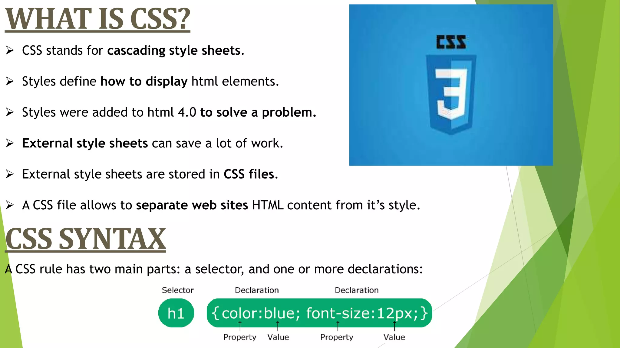  CSS stands for cascading style sheets.
 Styles define how to display html elements.
 Styles were added to html 4.0 to solve a problem.
 External style sheets can save a lot of work.
 External style sheets are stored in CSS files.
 A CSS file allows to separate web sites HTML content from it’s style.
WHAT IS CSS?
CSS SYNTAX
A CSS rule has two main parts: a selector, and one or more declarations:
 