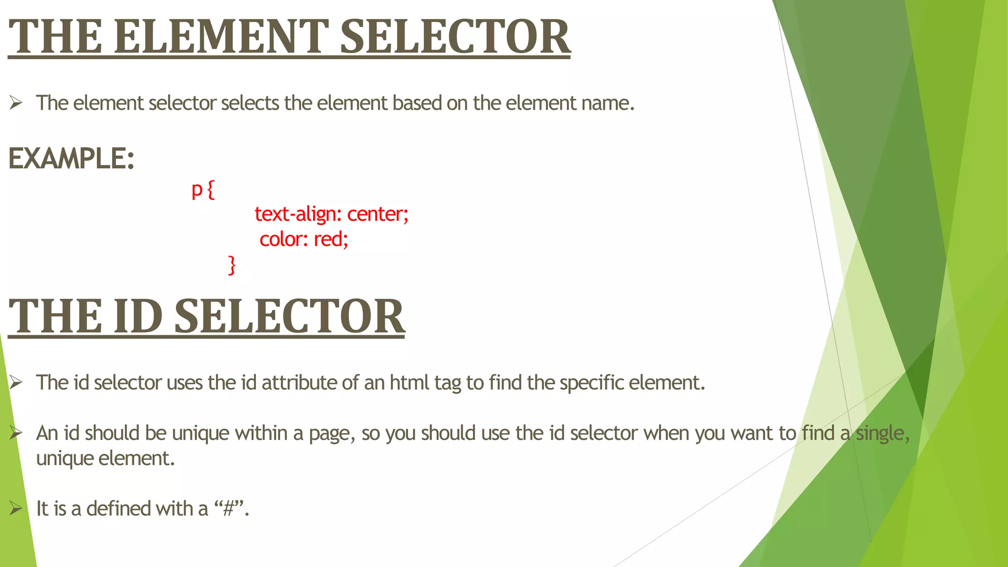 THE ELEMENT SELECTOR
 The element selector selects the element based on the element name.
EXAMPLE:
p {
text-align: center;
color: red;
}
THE ID SELECTOR
 The id selector uses the id attribute of an html tag to find the specific element.
 An id should be unique within a page, so you should use the id selector when you want to find a single,
unique element.
 It is a defined with a “#”.
 