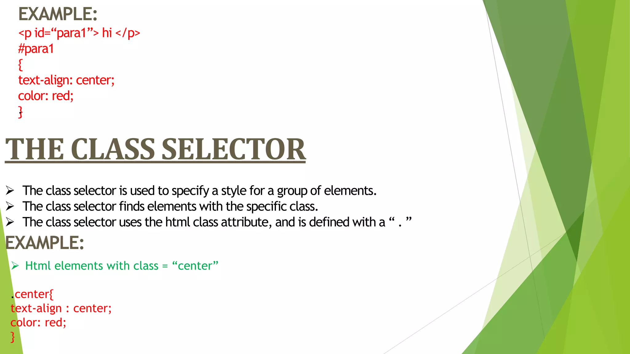 .
EXAMPLE:
<p id=“para1”> hi </p>
#para1
{
text-align: center;
color: red;
}
THE CLASS SELECTOR
 The class selector is used to specify a style for a group of elements.
 The class selector finds elements with the specific class.
 The class selector uses the html class attribute, and is defined with a “ . ”
EXAMPLE:
 Html elements with class = “center”
.center{
text-align : center;
color: red;
}
 