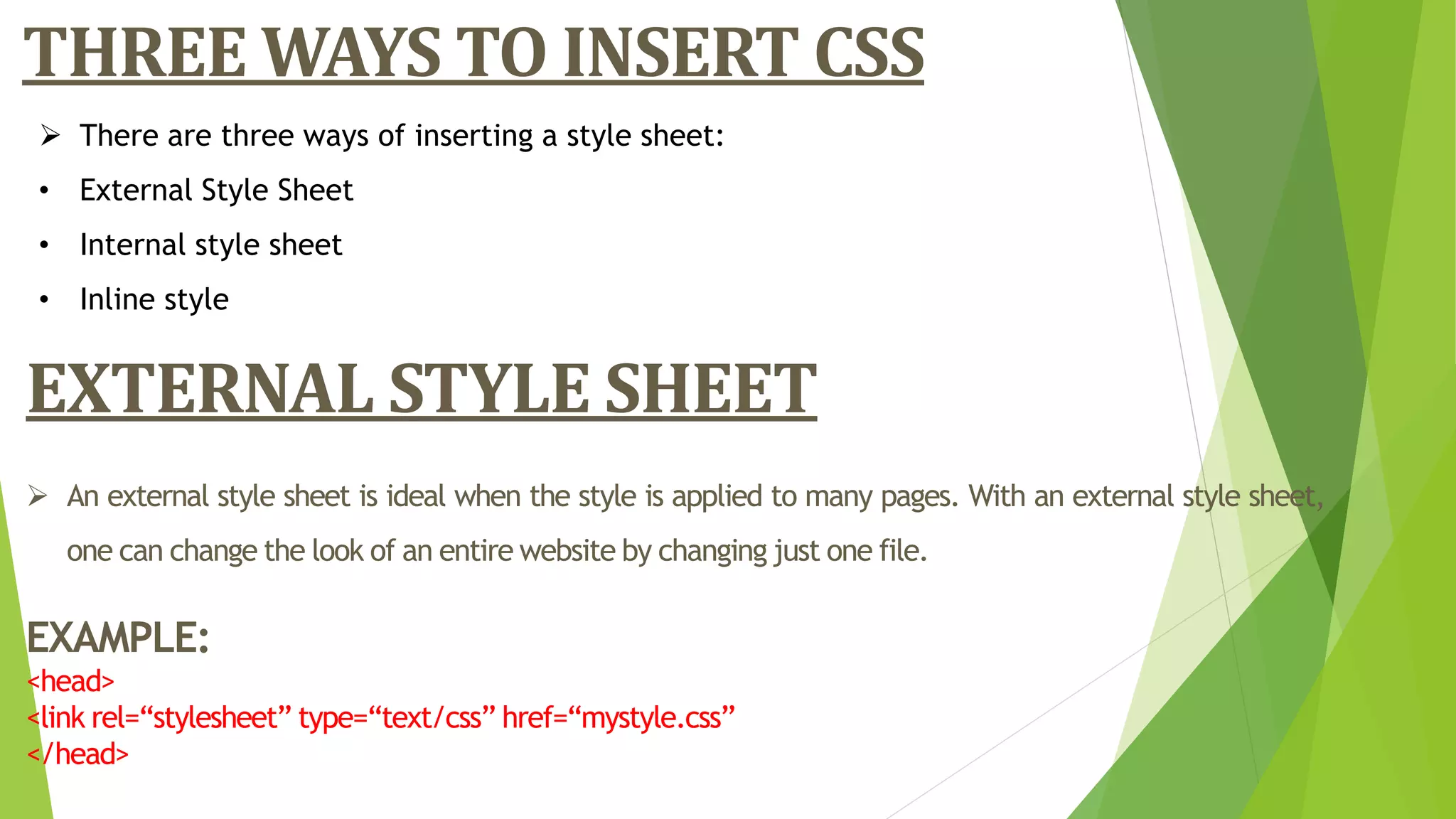 THREE WAYS TO INSERT CSS
 There are three ways of inserting a style sheet:
• External Style Sheet
• Internal style sheet
• Inline style
EXTERNAL STYLE SHEET
 An external style sheet is ideal when the style is applied to many pages. With an external style sheet,
one can change the look of an entire website by changing just one file.
EXAMPLE:
<head>
<link rel=“stylesheet” type=“text/css” href=“mystyle.css”
</head>
 