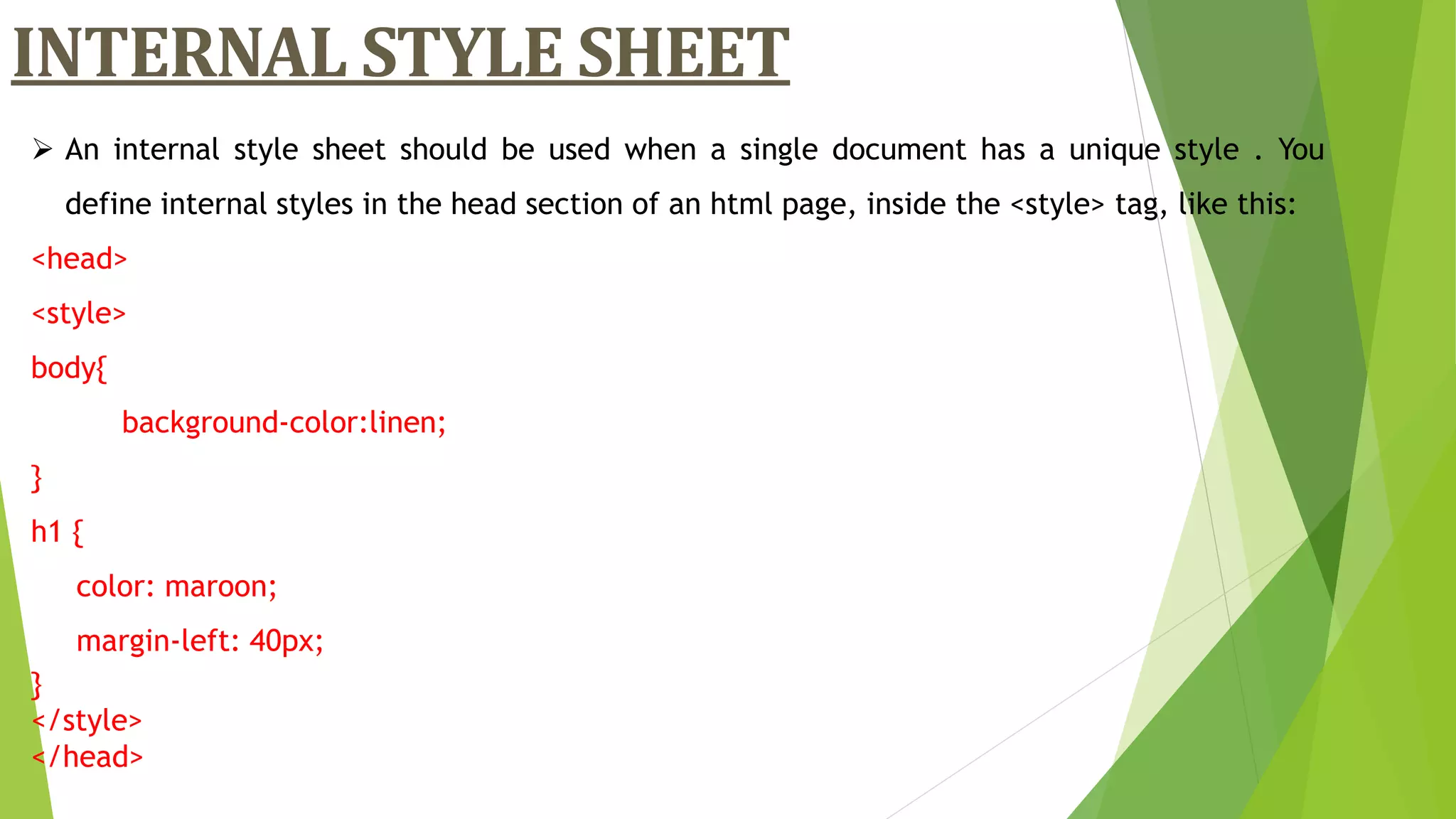 An internal style sheet should be used when a single document has a unique style . You
define internal styles in the head section of an html page, inside the <style> tag, like this:
<head>
<style>
body{
background-color:linen;
}
h1 {
color: maroon;
margin-left: 40px;
}
</style>
</head>
INTERNAL STYLE SHEET
 