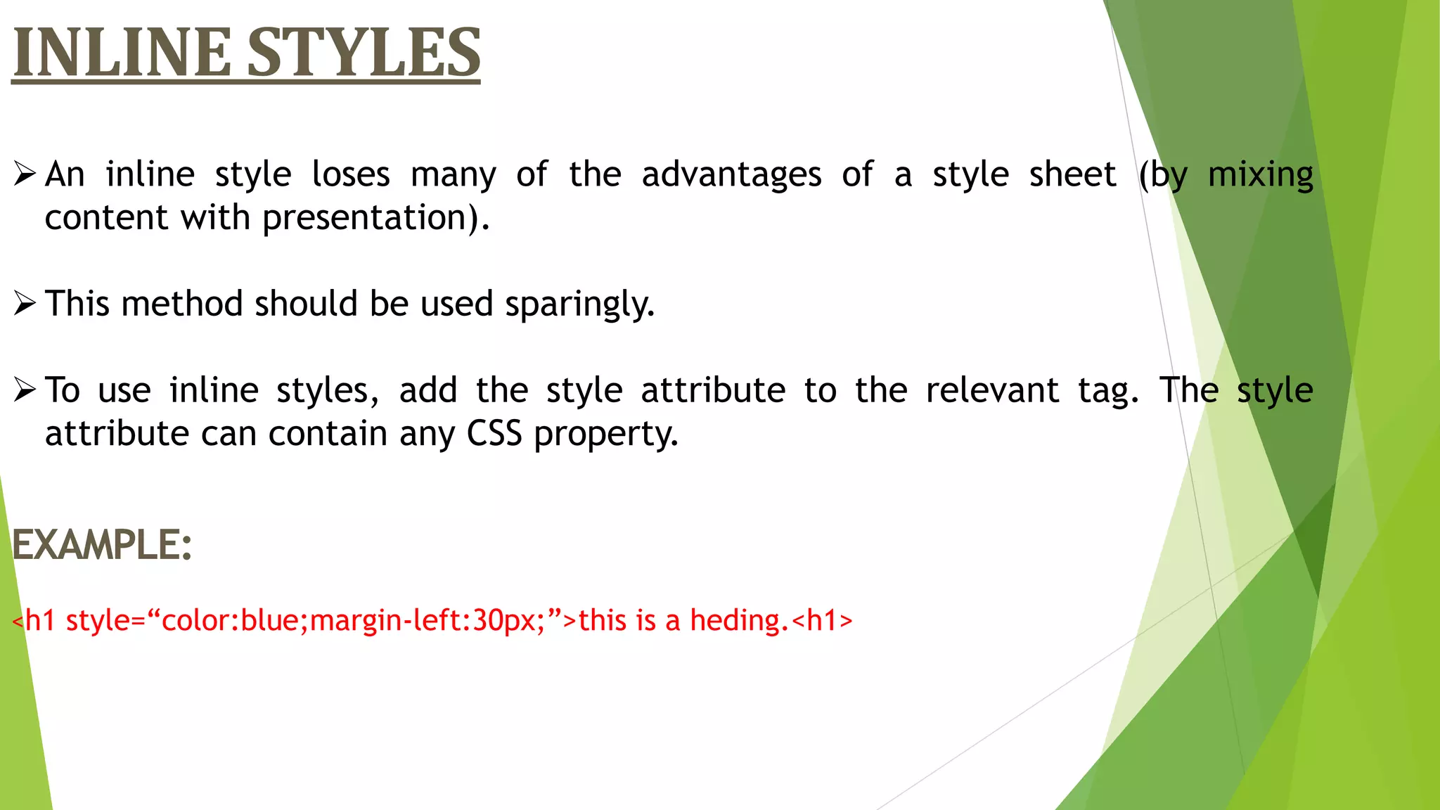 An inline style loses many of the advantages of a style sheet (by mixing
content with presentation).
This method should be used sparingly.
To use inline styles, add the style attribute to the relevant tag. The style
attribute can contain any CSS property.
EXAMPLE:
<h1 style=“color:blue;margin-left:30px;”>this is a heding.<h1>
INLINE STYLES
 