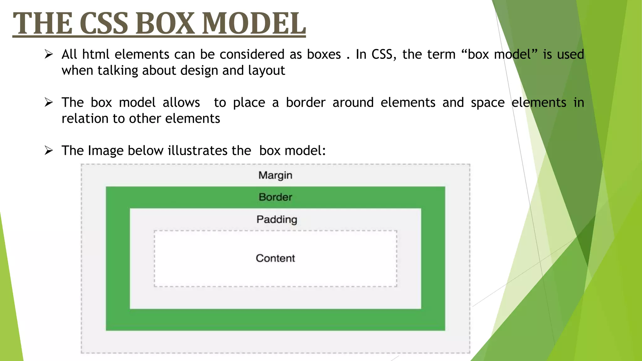 THE CSS BOX MODEL
 All html elements can be considered as boxes . In CSS, the term “box model” is used
when talking about design and layout
 The box model allows to place a border around elements and space elements in
relation to other elements
 The Image below illustrates the box model:
 