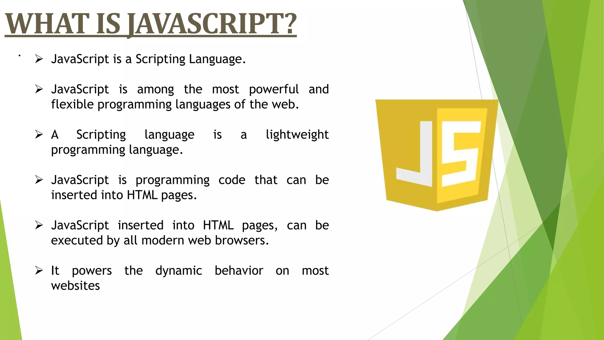 .
WHAT IS JAVASCRIPT?
 JavaScript is a Scripting Language.
 JavaScript is among the most powerful and
flexible programming languages of the web.
 A Scripting language is a lightweight
programming language.
 JavaScript is programming code that can be
inserted into HTML pages.
 JavaScript inserted into HTML pages, can be
executed by all modern web browsers.
 It powers the dynamic behavior on most
websites
 
