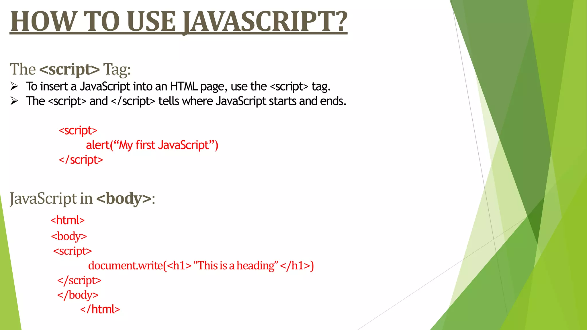 HOW TO USE JAVASCRIPT?
The<script>Tag:
 To insert a JavaScript into an HTML page, use the <script> tag.
 The <script> and </script> tells where JavaScript starts and ends.
<script>
alert(“My first JavaScript”)
</script>
JavaScriptin<body>:
<html>
<body>
<script>
document.write(<h1>“Thisisaheading”</h1>)
</script>
</body>
</html>
 