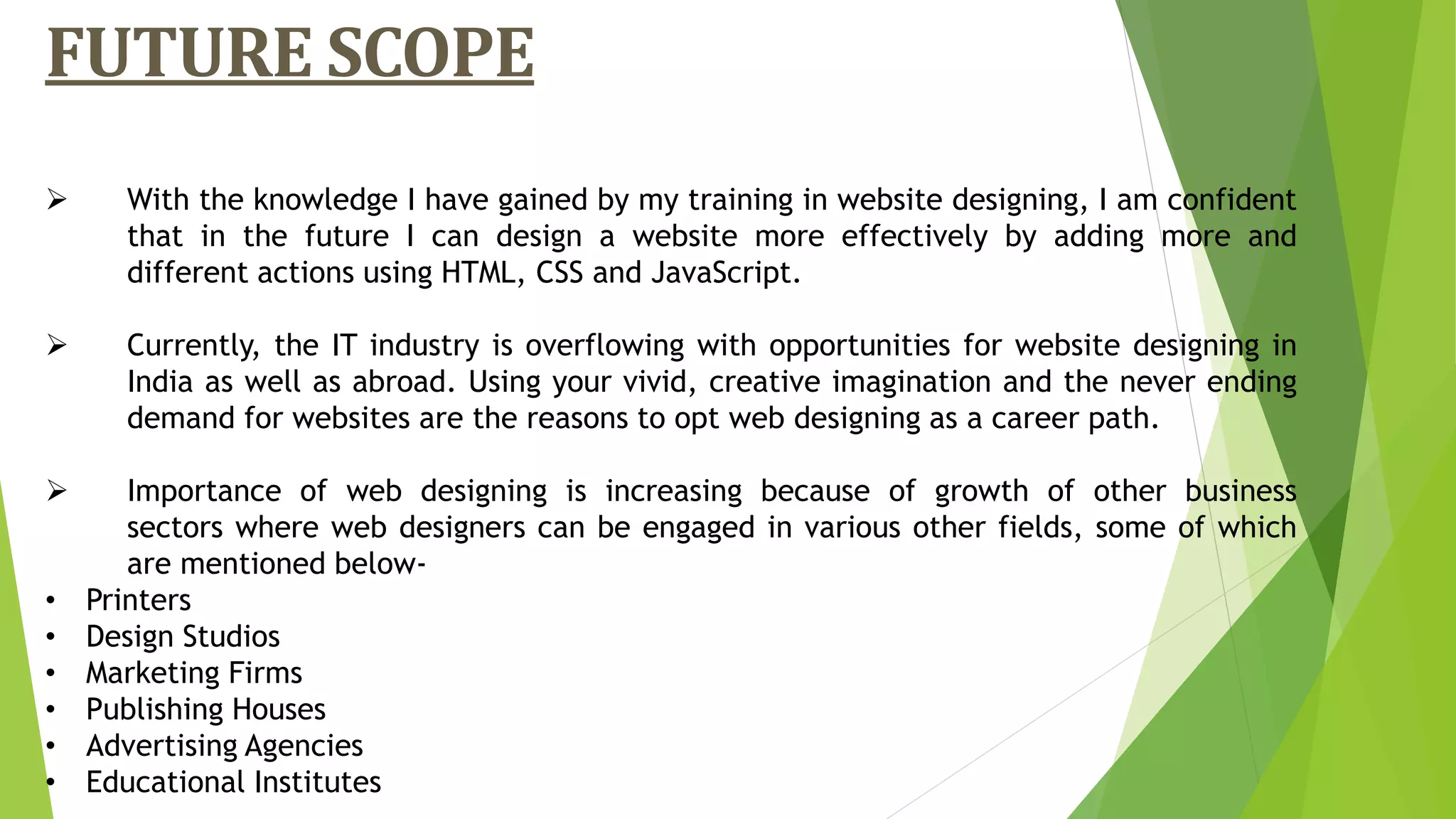 FUTURE SCOPE
 With the knowledge I have gained by my training in website designing, I am confident
that in the future I can design a website more effectively by adding more and
different actions using HTML, CSS and JavaScript.
 Currently, the IT industry is overflowing with opportunities for website designing in
India as well as abroad. Using your vivid, creative imagination and the never ending
demand for websites are the reasons to opt web designing as a career path.
 Importance of web designing is increasing because of growth of other business
sectors where web designers can be engaged in various other fields, some of which
are mentioned below-
• Printers
• Design Studios
• Marketing Firms
• Publishing Houses
• Advertising Agencies
• Educational Institutes
 