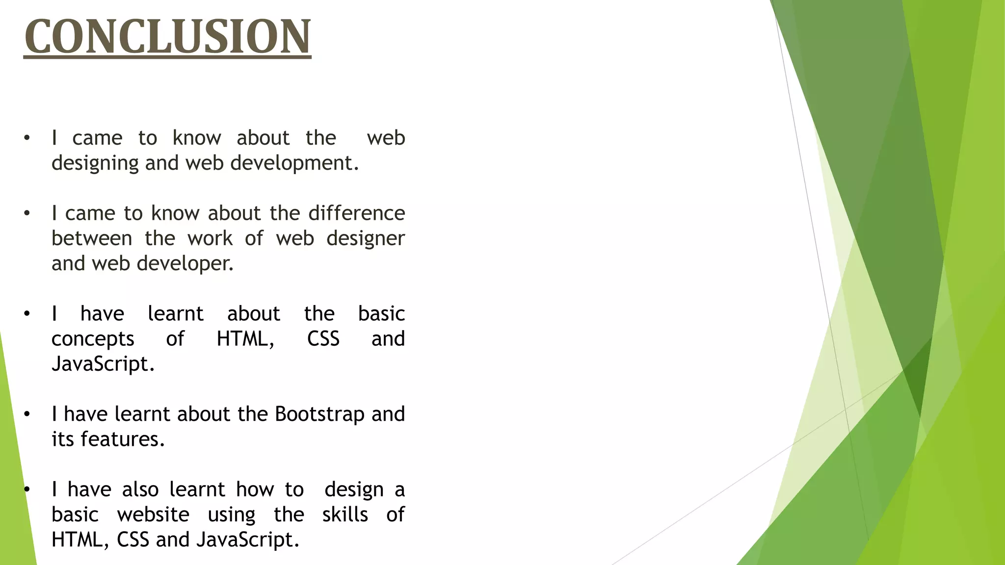 CONCLUSION
• I came to know about the web
designing and web development.
• I came to know about the difference
between the work of web designer
and web developer.
• I have learnt about the basic
concepts of HTML, CSS and
JavaScript.
• I have learnt about the Bootstrap and
its features.
• I have also learnt how to design a
basic website using the skills of
HTML, CSS and JavaScript.
 